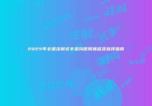 2025年全国注射式丰泪沟医院排名及选择指南