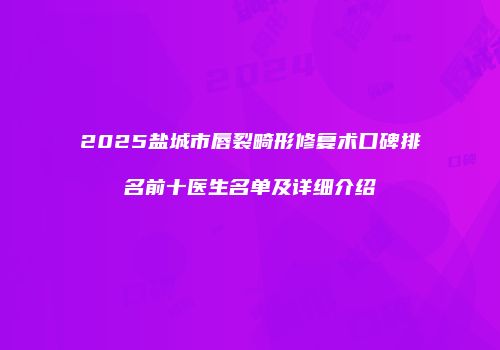 2025盐城市唇裂畸形修复术口碑排名前十医生名单及详细介绍