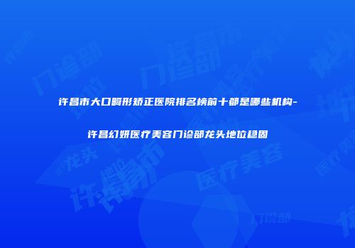 许昌市大口畸形矫正医院排名榜前十都是哪些机构-许昌幻妍医疗美容门诊部龙头地位稳固