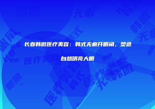 长春韩微医疗美容：韩式无痕开眼角，塑造自然明亮大眼