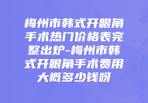 梅州市韩式开眼角手术热门价格表完整出炉-梅州市韩式开眼角手术费用大概多少钱呀