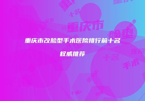 重庆市改脸型手术医院排行前十名权威推荐