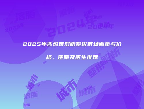 2025年晋城市溶脂整形市场解析与价格、医院及医生推荐