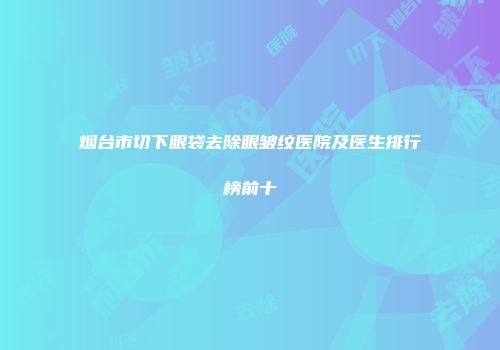 烟台市切下眼袋去除眼皱纹医院及医生排行榜前十