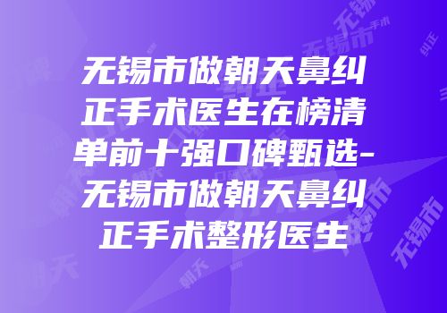 无锡市做朝天鼻纠正手术医生在榜清单前十强口碑甄选-无锡市做朝天鼻纠正手术整形医生