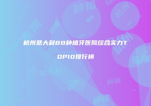 杭州意大利BB种植牙医院综合实力TOP10排行榜