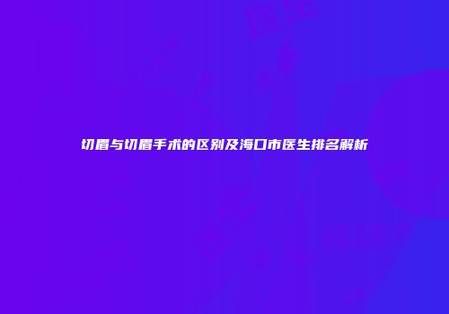 切眉与切眉手术的区别及海口市医生排名解析