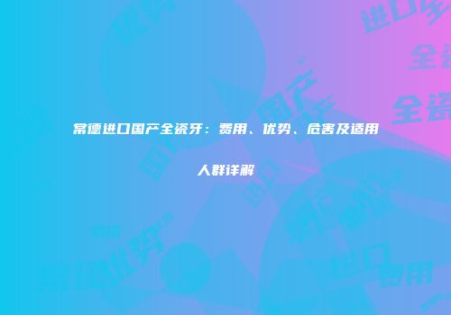 常德进口国产全瓷牙：费用、优势、危害及适用人群详解