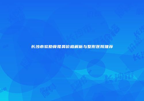 长沙市软肋骨隆鼻价格解析与整形医院推荐
