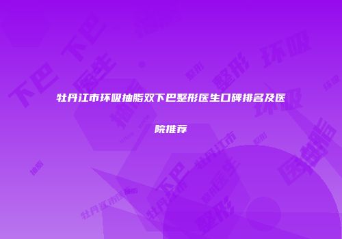 牡丹江市环吸抽脂双下巴整形医生口碑排名及医院推荐