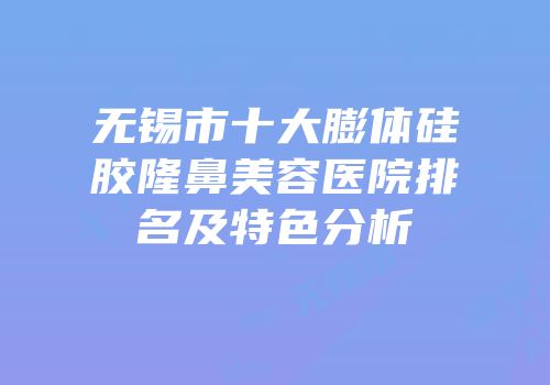 无锡市十大膨体硅胶隆鼻美容医院排名及特色分析