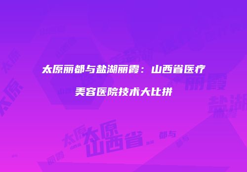 太原丽都与盐湖丽霞：山西省医疗美容医院技术大比拼