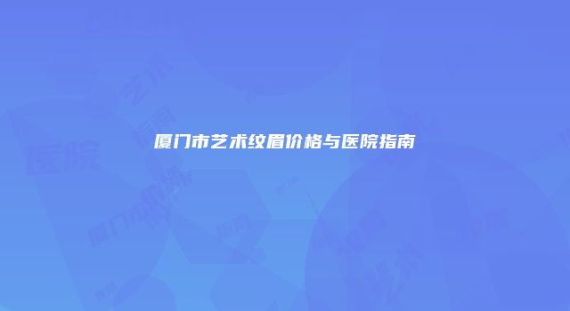厦门市艺术纹眉价格与医院指南