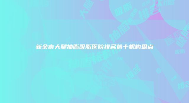 新余市大腿抽脂吸脂医院排名前十机构盘点