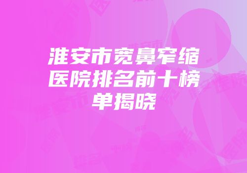 淮安市宽鼻窄缩医院排名前十榜单揭晓