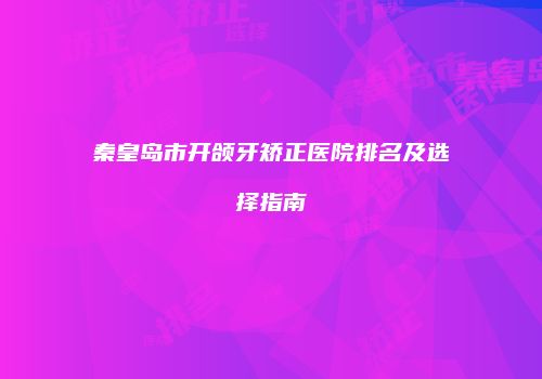 秦皇岛市开颌牙矫正医院排名及选择指南