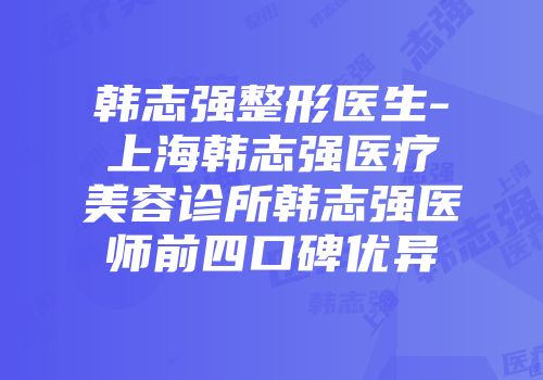 韩志强整形医生-上海韩志强医疗美容诊所韩志强医师前四口碑优异