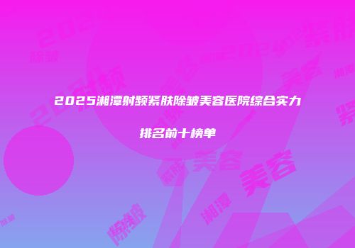 2025湘潭射频紧肤除皱美容医院综合实力排名前十榜单