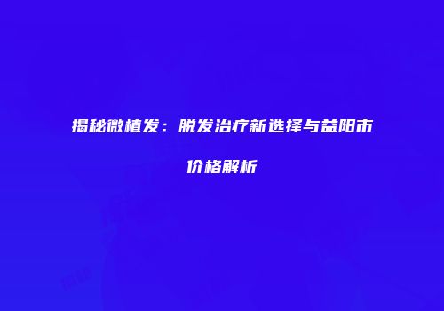 揭秘微植发：脱发治疗新选择与益阳市价格解析