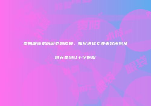 贵阳眼袋术后睑外翻修复：如何选择专业美容医院及推荐贵阳红十字医院
