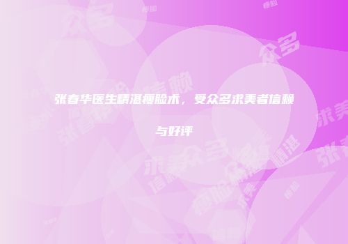 张春华医生精湛瘦脸术，受众多求美者信赖与好评