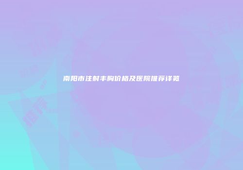 南阳市注射丰胸价格及医院推荐详览