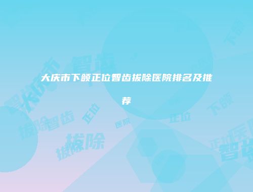 大庆市下颌正位智齿拔除医院排名及推荐