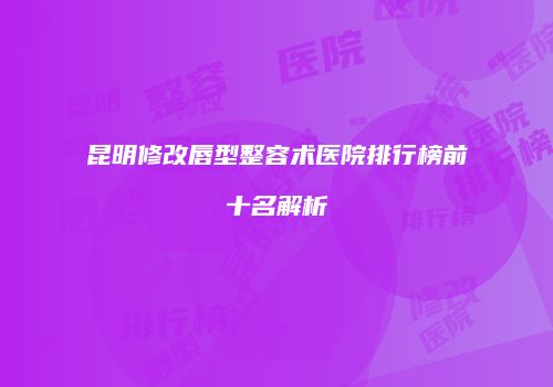 昆明修改唇型整容术医院排行榜前十名解析