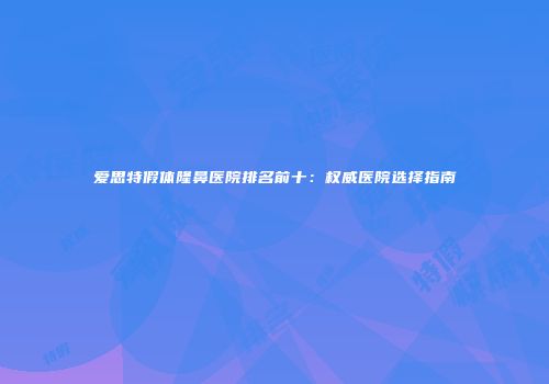 爱思特假体隆鼻医院排名前十：权威医院选择指南
