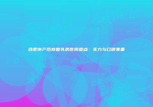 合肥市产后修复乳房医院盘点：实力与口碑兼备