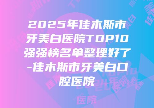 2025年佳木斯市牙美白医院TOP10强强榜名单整理好了-佳木斯市牙美白口腔医院