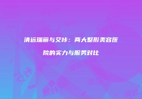 清远瑞丽与艾咔：两大整形美容医院的实力与服务对比