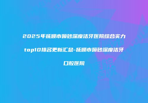 2025年抚顺市喷砂深度洁牙医院综合实力top10排名更新汇总-抚顺市喷砂深度洁牙口腔医院