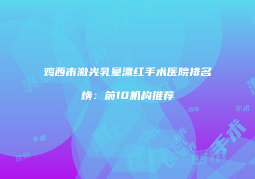 鸡西市激光乳晕漂红手术医院排名榜：前10机构推荐