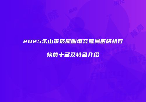 2025乐山市玻尿酸填充隆鼻医院排行榜前十名及特色介绍