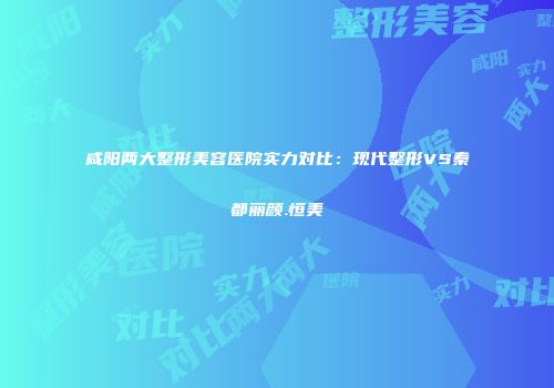 咸阳两大整形美容医院实力对比：现代整形VS秦都丽颜.恒美