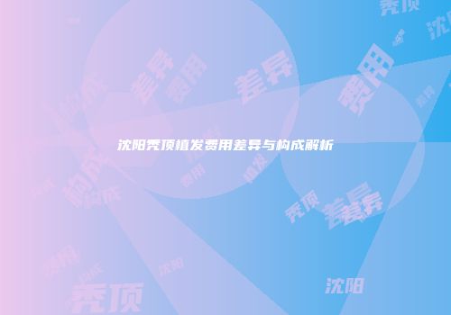 沈阳秃顶植发费用差异与构成解析
