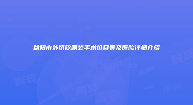 益阳市外切除眼袋手术价目表及医院详细介绍