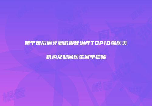 南宁市后磨牙显微根管治疗TOP10强医美机构及知名医生名单揭晓
