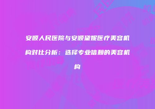 安顺人民医院与安顺黛妮医疗美容机构对比分析：选择专业信赖的美容机构