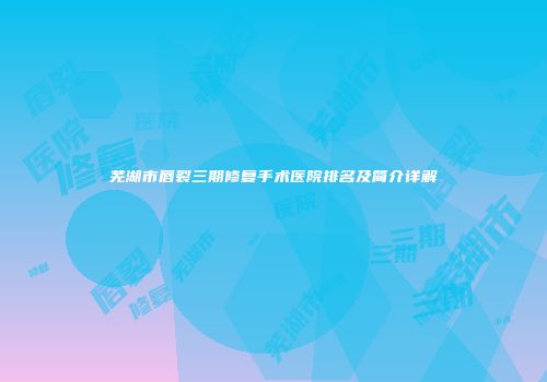 芜湖市唇裂三期修复手术医院排名及简介详解