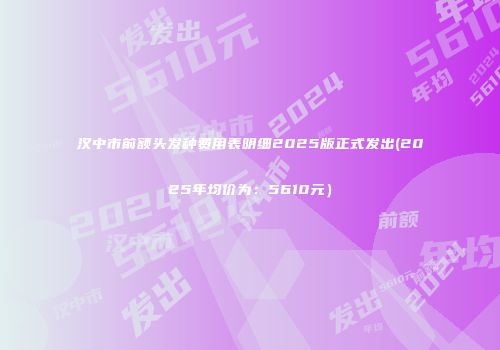 汉中市前额头发种费用表明细2025版正式发出(2025年均价为：5610元）