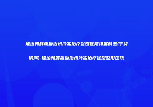 延边朝鲜族自治州冷冻治疗雀斑医院排名前五(干货满满)-延边朝鲜族自治州冷冻治疗雀斑整形医院