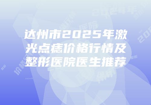 达州市2025年激光点痣价格行情及整形医院医生推荐