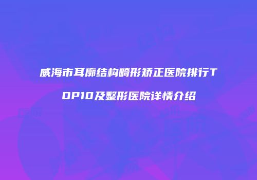 威海市耳廓结构畸形矫正医院排行TOP10及整形医院详情介绍