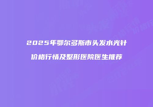 2025年鄂尔多斯市头发水光针价格行情及整形医院医生推荐