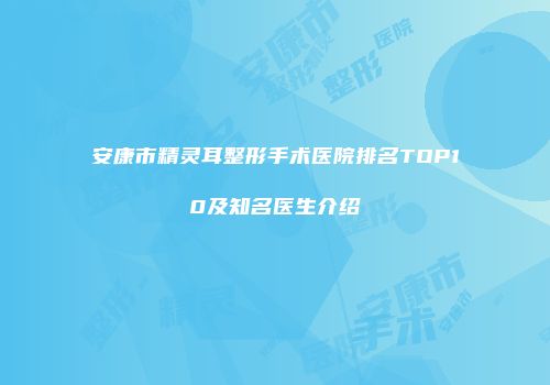 安康市精灵耳整形手术医院排名TOP10及知名医生介绍