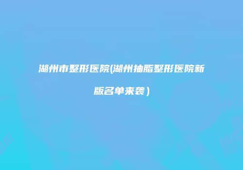 湖州市整形医院(湖州抽脂整形医院新版名单来袭）