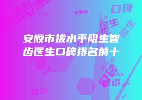 安顺市拔水平阻生智齿医生口碑排名前十