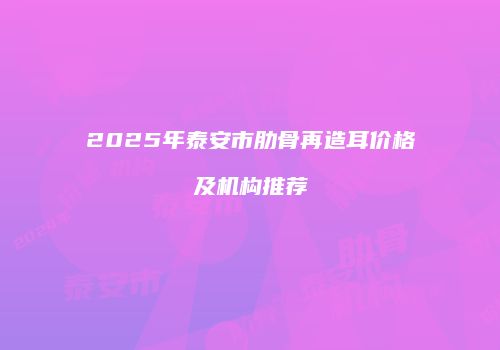 2025年泰安市肋骨再造耳价格及机构推荐
